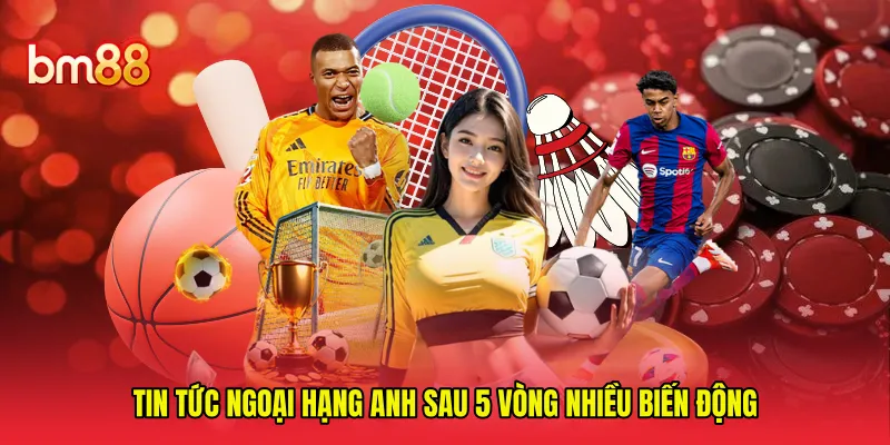 Tin tức Ngoại Hạng Anh sau 5 vòng nhiều biến động